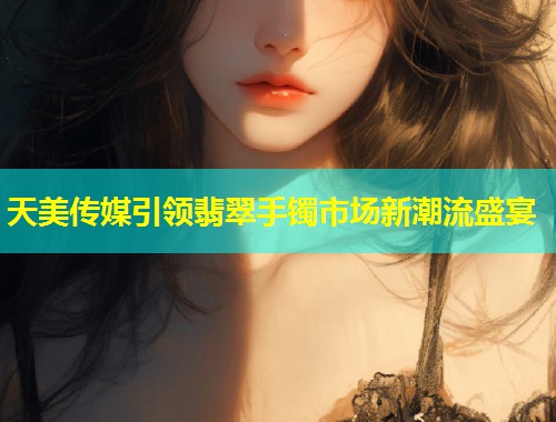 天美传媒引领翡翠手镯市场新潮流盛宴 第1张 天美传媒引领翡翠手镯市场新潮流盛宴 第1张