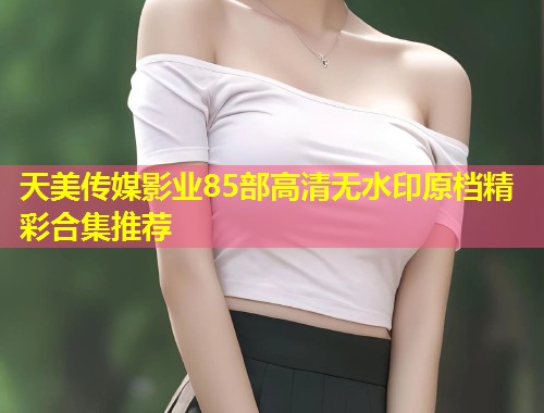 天美传媒影业85部高清无水印原档精彩合集推荐  第1张