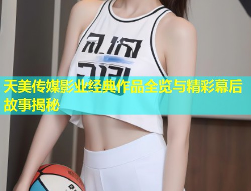 天美传媒影业经典作品全览与精彩幕后故事揭秘 第1张 天美传媒影业经典作品全览与精彩幕后故事揭秘 第1张