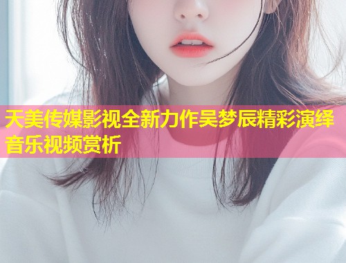 天美传媒影视全新力作吴梦辰精彩演绎音乐视频赏析 第1张 天美传媒影视全新力作吴梦辰精彩演绎音乐视频赏析 第1张