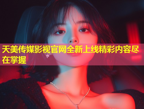 天美传媒影视官网全新上线精彩内容尽在掌握 第1张 天美传媒影视官网全新上线精彩内容尽在掌握 第1张
