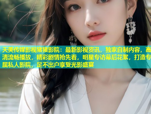 天美传媒影视猪猪影院:最新影视资讯,独家自制内容,高清流畅播放,精彩剧情抢先看,明星专访幕后花絮,打造专属私人影院,足不出户享受光影盛宴 第2张 天美传媒影视猪猪影院:最新影视资讯,独家自制内容,高清流畅播放,精彩剧情抢先看,明星专访幕后花絮,打造专属私人影院,足不出户享受光影盛宴 第2张