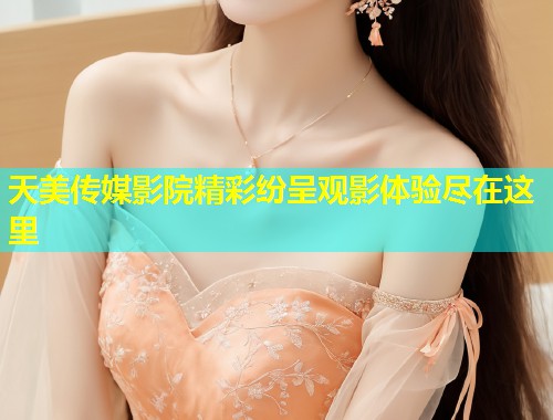 天美传媒影院精彩纷呈观影体验尽在这里  第1张