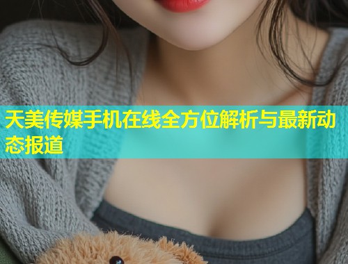 天美传媒手机在线全方位解析与最新动态报道 第2张 天美传媒手机在线全方位解析与最新动态报道 第2张