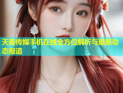 天美传媒手机在线全方位解析与最新动态报道 第1张 天美传媒手机在线全方位解析与最新动态报道 第1张