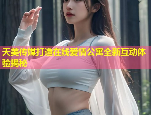 天美传媒打造在线爱情公寓全新互动体验揭秘  第2张