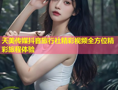 天美传媒抖音旅行社精彩视频全方位精彩旅程体验  第1张