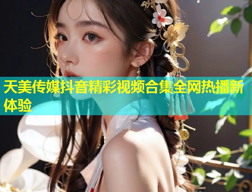 天美传媒抖音精彩视频合集全网热播新体验  第2张