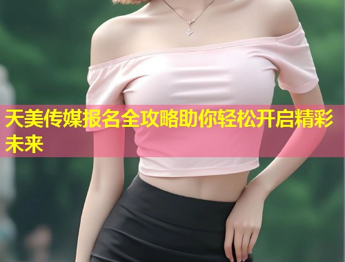 天美传媒报名全攻略助你轻松开启精彩未来 第1张 天美传媒报名全攻略助你轻松开启精彩未来 第1张