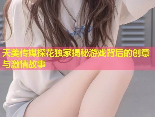 天美传媒探花独家揭秘游戏背后的创意与激情故事 第1张 天美传媒探花独家揭秘游戏背后的创意与激情故事 第1张