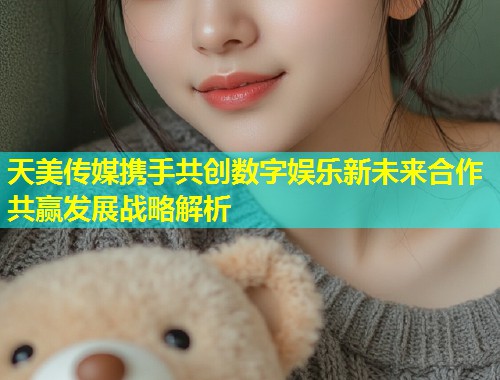 天美传媒携手共创数字娱乐新未来合作共赢发展战略解析 第1张 天美传媒携手共创数字娱乐新未来合作共赢发展战略解析 第1张