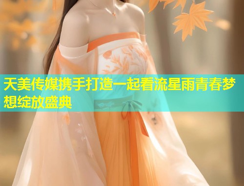 天美传媒携手打造一起看流星雨青春梦想绽放盛典 第1张 天美传媒携手打造一起看流星雨青春梦想绽放盛典 第1张