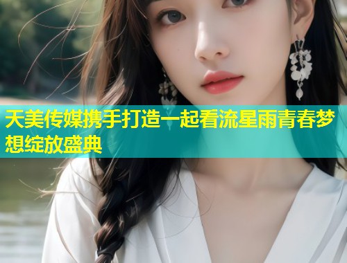 天美传媒携手打造一起看流星雨青春梦想绽放盛典 第2张 天美传媒携手打造一起看流星雨青春梦想绽放盛典 第2张