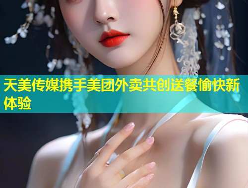 天美传媒携手美团外卖共创送餐愉快新体验  第1张