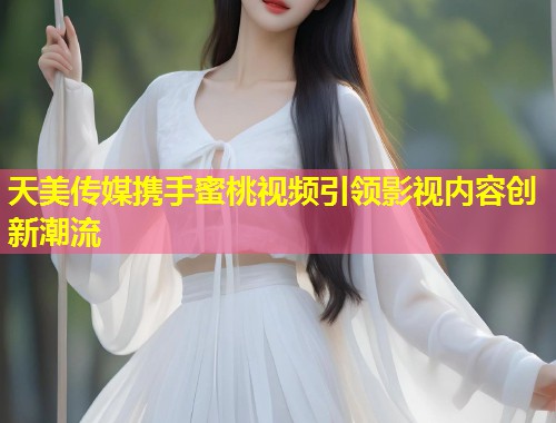 天美传媒携手蜜桃视频引领影视内容创新潮流  第1张