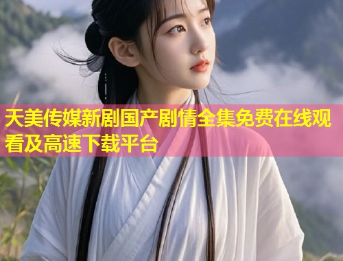 天美传媒新剧国产剧情全集免费在线观看及高速下载平台  第1张
