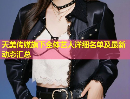 天美传媒旗下全体艺人详细名单及最新动态汇总  第1张