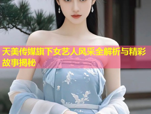 天美传媒旗下女艺人风采全解析与精彩故事揭秘  第1张