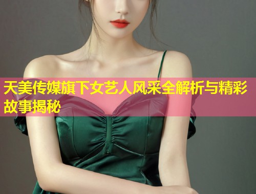 天美传媒旗下女艺人风采全解析与精彩故事揭秘  第2张