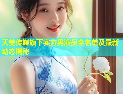 天美传媒旗下实力男演员全名单及最新动态揭秘  第1张