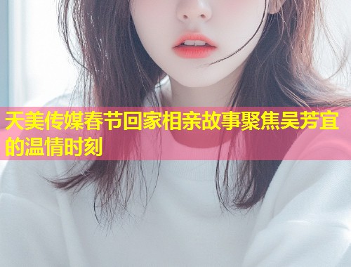 天美传媒春节回家相亲故事聚焦吴芳宜的温情时刻 第1张 天美传媒春节回家相亲故事聚焦吴芳宜的温情时刻 第1张