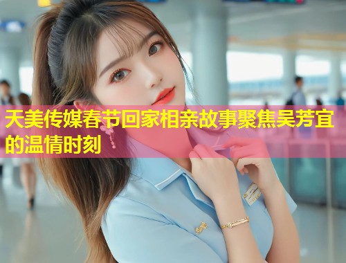 天美传媒春节回家相亲故事聚焦吴芳宜的温情时刻 第2张 天美传媒春节回家相亲故事聚焦吴芳宜的温情时刻 第2张