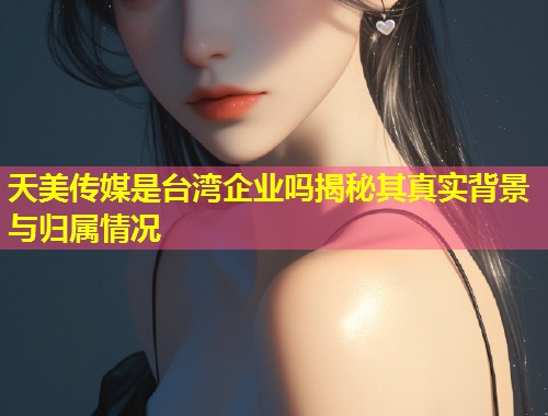 天美传媒是台湾企业吗揭秘其真实背景与归属情况  第1张