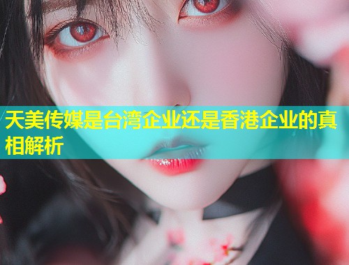 天美传媒是台湾企业还是香港企业的真相解析 第1张 天美传媒是台湾企业还是香港企业的真相解析 第1张