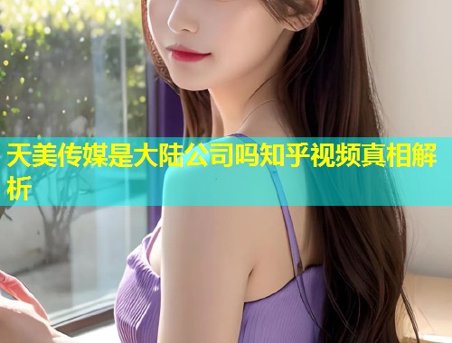 天美传媒是大陆公司吗知乎视频真相解析 第1张 天美传媒是大陆公司吗知乎视频真相解析 第1张