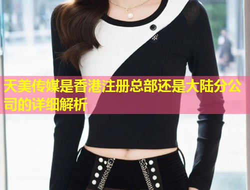 天美传媒是香港注册总部还是大陆分公司的详细解析  第1张