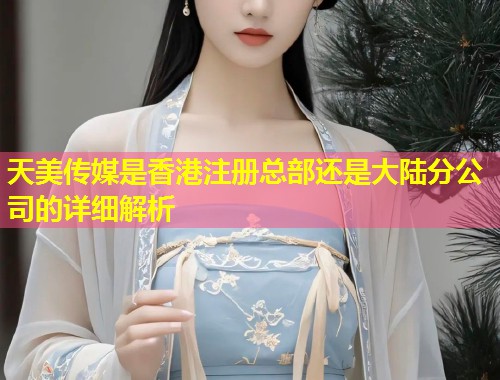 天美传媒是香港注册总部还是大陆分公司的详细解析  第2张