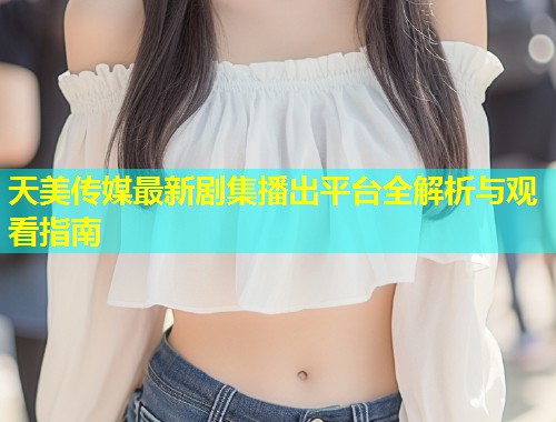 天美传媒最新剧集播出平台全解析与观看指南 第1张 天美传媒最新剧集播出平台全解析与观看指南 第1张