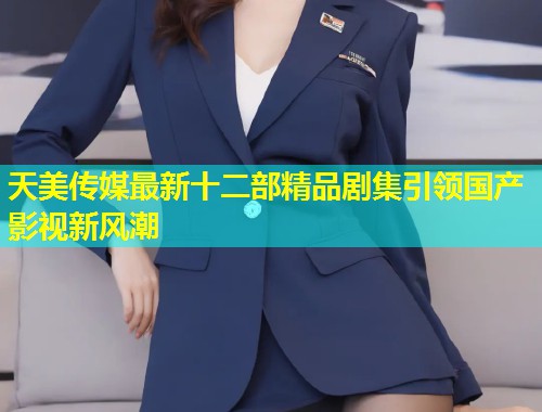 天美传媒最新十二部精品剧集引领国产影视新风潮  第1张