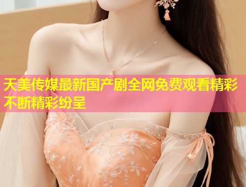 天美传媒最新国产剧全网免费观看精彩不断精彩纷呈 第1张 天美传媒最新国产剧全网免费观看精彩不断精彩纷呈 第1张