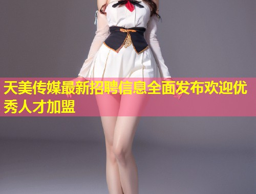 天美传媒最新招聘信息全面发布欢迎优秀人才加盟  第1张