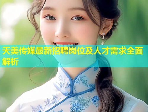 天美传媒最新招聘岗位及人才需求全面解析 第1张 天美传媒最新招聘岗位及人才需求全面解析 第1张
