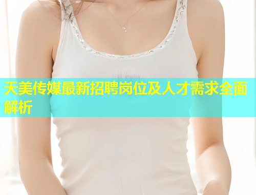 天美传媒最新招聘岗位及人才需求全面解析 第2张 天美传媒最新招聘岗位及人才需求全面解析 第2张