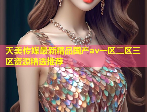 天美传媒最新精品国产av一区二区三区资源精选推荐 第1张 天美传媒最新精品国产av一区二区三区资源精选推荐 第1张