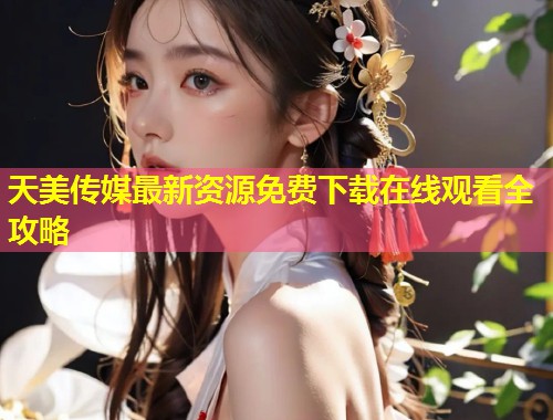 天美传媒最新资源免费下载在线观看全攻略  第1张