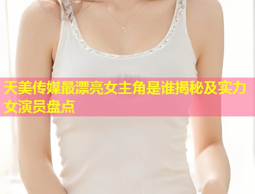 天美传媒最漂亮女主角是谁揭秘及实力女演员盘点  第1张