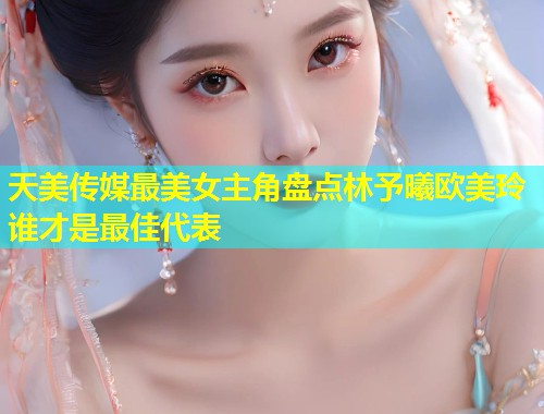 天美传媒最美女主角盘点林予曦欧美玲谁才是最佳代表 第1张 天美传媒最美女主角盘点林予曦欧美玲谁才是最佳代表 第1张