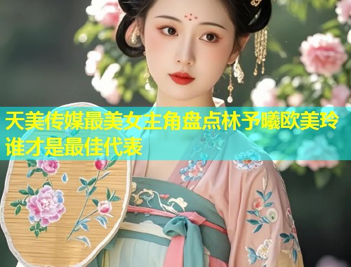 天美传媒最美女主角盘点林予曦欧美玲谁才是最佳代表 第2张 天美传媒最美女主角盘点林予曦欧美玲谁才是最佳代表 第2张