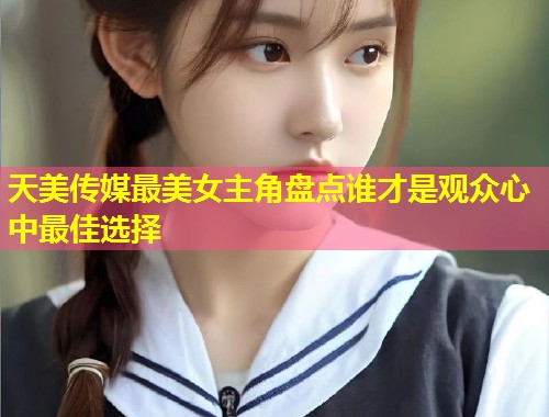 天美传媒最美女主角盘点谁才是观众心中最佳选择 第1张 天美传媒最美女主角盘点谁才是观众心中最佳选择 第1张