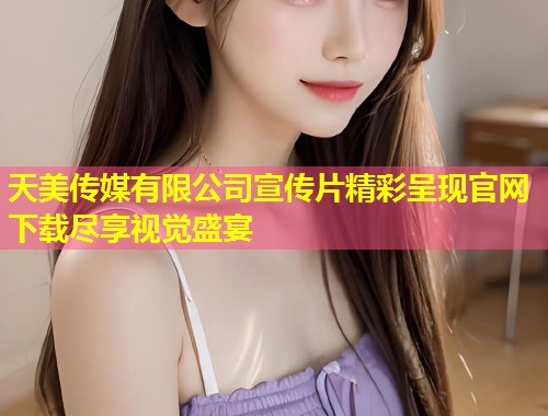 天美传媒有限公司宣传片精彩呈现官网下载尽享视觉盛宴 第1张 天美传媒有限公司宣传片精彩呈现官网下载尽享视觉盛宴 第1张