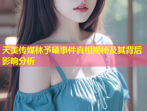 天美传媒林予曦事件真相揭秘及其背后影响分析 第2张 天美传媒林予曦事件真相揭秘及其背后影响分析 第2张