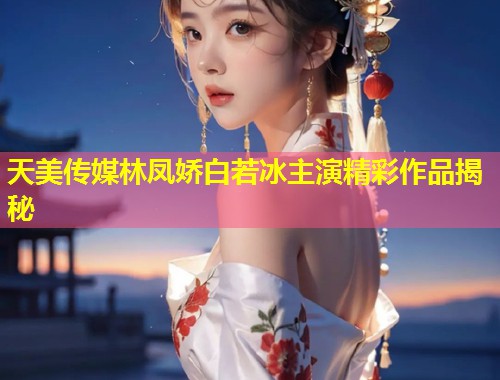 天美传媒林凤娇白若冰主演精彩作品揭秘  第1张