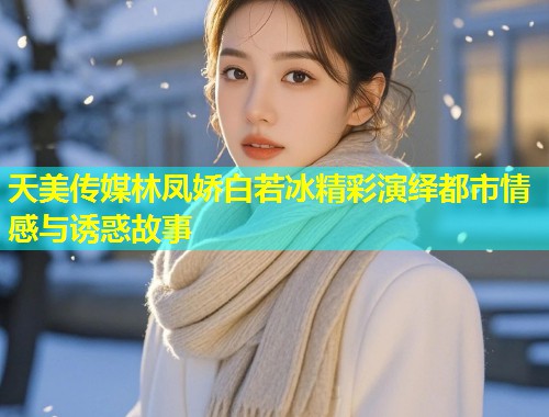 天美传媒林凤娇白若冰精彩演绎都市情感与诱惑故事 第1张 天美传媒林凤娇白若冰精彩演绎都市情感与诱惑故事 第1张