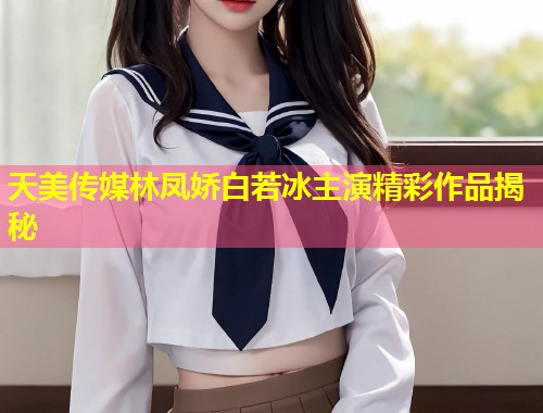 天美传媒林凤娇白若冰主演精彩作品揭秘  第2张