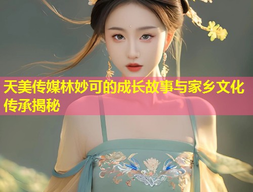 天美传媒林妙可的成长故事与家乡文化传承揭秘  第1张