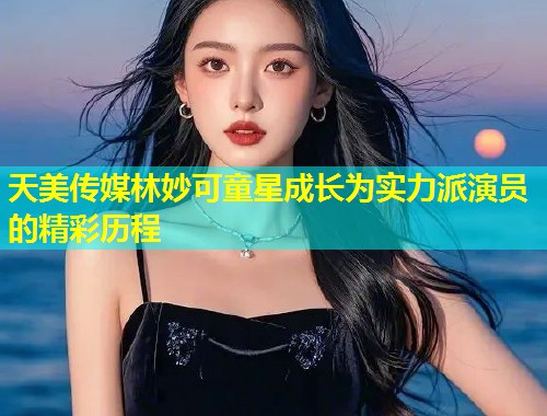 天美传媒林妙可童星成长为实力派演员的精彩历程  第1张